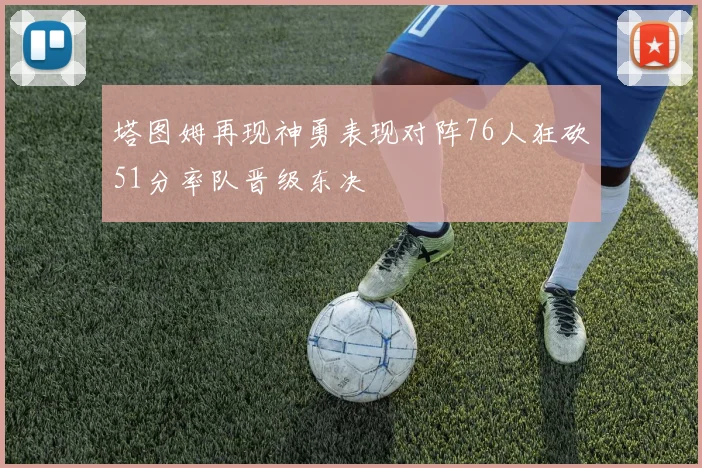 塔图姆再现神勇表现对阵76人狂砍51分率队晋级东决