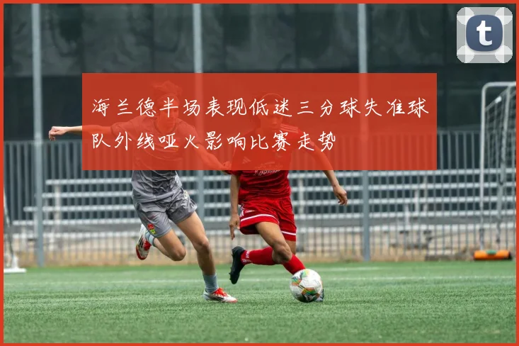 海兰德半场表现低迷三分球失准球队外线哑火影响比赛走势