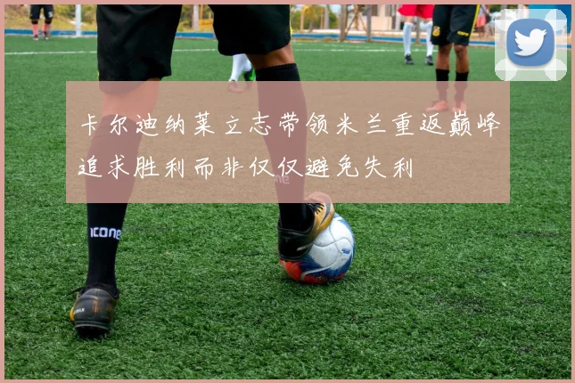 卡尔迪纳莱立志带领米兰重返巅峰追求胜利而非仅仅避免失利