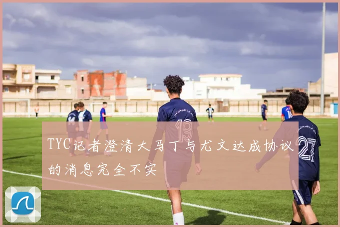 TYC记者澄清大马丁与尤文达成协议的消息完全不实