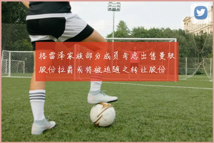 格雷泽家族部分成员考虑出售曼联股份拉爵或将被迫随之转让股份