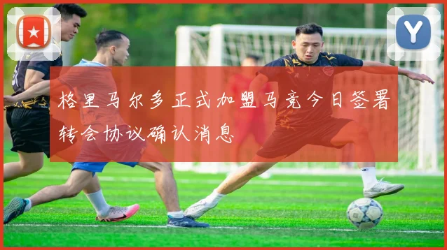 格里马尔多正式加盟马竞今日签署转会协议确认消息