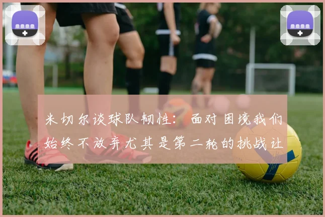 米切尔谈球队韧性：面对困境我们始终不放弃尤其是第二轮的挑战让人印象深刻
