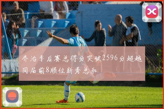 乔治季后赛总得分突破2596分超越同届前8顺位新秀总和