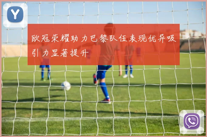 欧冠荣耀助力巴黎队伍表现优异吸引力显著提升