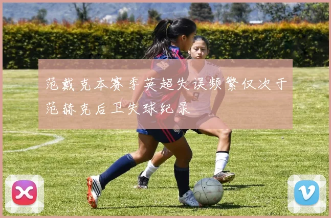 范戴克本赛季英超失误频繁仅次于范赫克后卫失球纪录