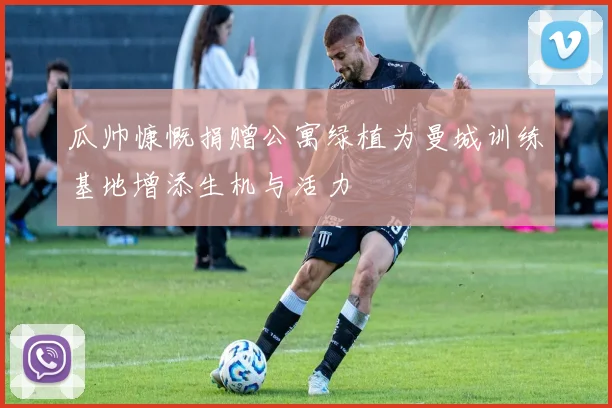 瓜帅慷慨捐赠公寓绿植为曼城训练基地增添生机与活力