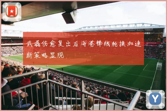 武磊伤愈复出后海港锋线轮换加速新策略显现