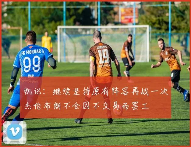 凯记：继续坚持原有阵容再战一次杰伦布朗不会因不交易而罢工