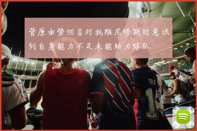 菅原由势坦言对抗维尼修斯时意识到自身能力不足未能助力球队