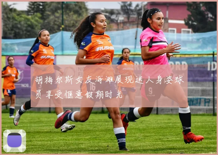 胡梅尔斯女友海滩展现迷人身姿球员享受惬意假期时光