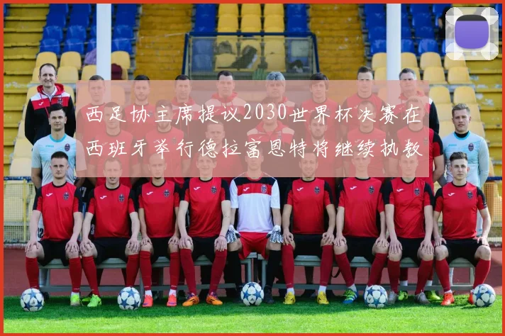 西足协主席提议2030世界杯决赛在西班牙举行德拉富恩特将继续执教国家队