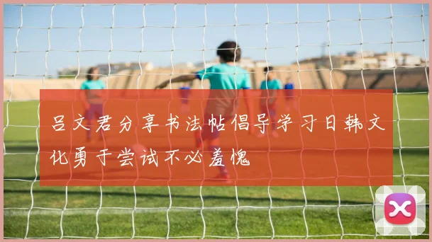 吕文君分享书法帖倡导学习日韩文化勇于尝试不必羞愧
