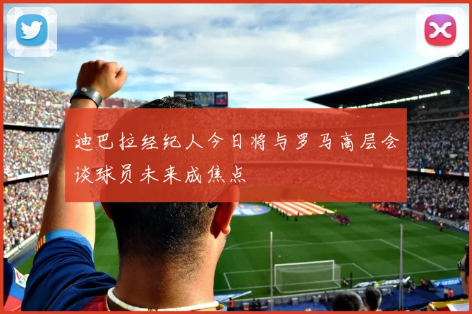 迪巴拉经纪人今日将与罗马高层会谈球员未来成焦点
