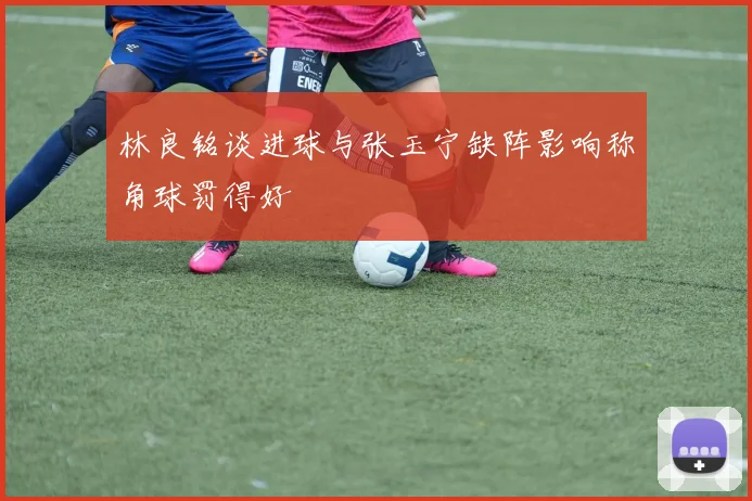 林良铭谈进球与张玉宁缺阵影响称角球罚得好