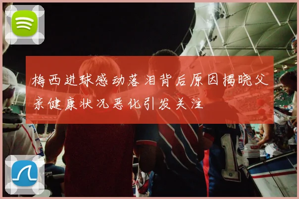梅西进球感动落泪背后原因揭晓父亲健康状况恶化引发关注