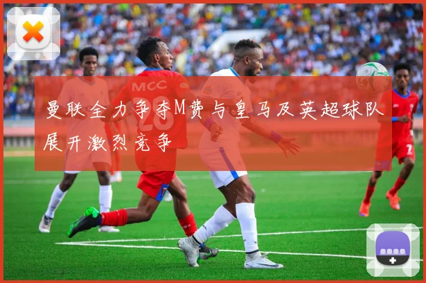 曼联全力争夺M费与皇马及英超球队展开激烈竞争